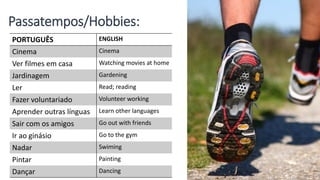 Passatempos/Hobbies:
PORTUGUÊS ENGLISH
Cinema Cinema
Ver filmes em casa Watching movies at home
Jardinagem Gardening
Ler Read; reading
Fazer voluntariado Volunteer working
Aprender outras línguas Learn other languages
Sair com os amigos Go out with friends
Ir ao ginásio Go to the gym
Nadar Swiming
Pintar Painting
Dançar Dancing
 