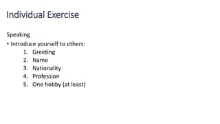 Individual Exercise
Speaking
• Introduce yourself to others:
1. Greeting
2. Name
3. Nationality
4. Profession
5. One hobby (at least)
 