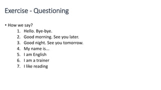 Exercise - Questioning
• How we say?
1. Hello. Bye-bye.
2. Good morning. See you later.
3. Good night. See you tomorrow.
4. My name is...
5. I am English
6. I am a trainer
7. I like reading
 