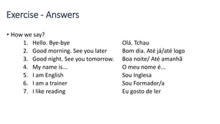 Exercise - Answers
• How we say?
1. Hello. Bye-bye Olá. Tchau
2. Good morning. See you later Bom dia. Até já/até logo
3. Good night. See you tomorrow. Boa noite/ Até amanhã
4. My name is... O meu nome é...
5. I am English Sou Inglesa
6. I am a trainer Sou Formador/a
7. I like reading Eu gosto de ler
 