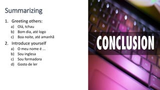 Summarizing
1. Greeting others:
a) Olá, tchau
b) Bom dia, até logo
c) Boa noite, até amanhã
2. Introduce yourself
a) O meu nome é ...
b) Sou inglesa
c) Sou formadora
d) Gosto de ler
 