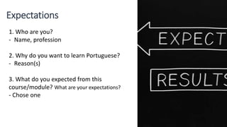 Expectations
1. Who are you?
- Name, profession
2. Why do you want to learn Portuguese?
- Reason(s)
3. What do you expected from this
course/module? What are your expectations?
- Chose one
 