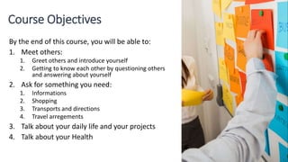 Course Objectives
By the end of this course, you will be able to:
1. Meet others:
1. Greet others and introduce yourself
2. Getting to know each other by questioning others
and answering about yourself
2. Ask for something you need:
1. Informations
2. Shopping
3. Transports and directions
4. Travel arregements
3. Talk about your daily life and your projects
4. Talk about your Health
 