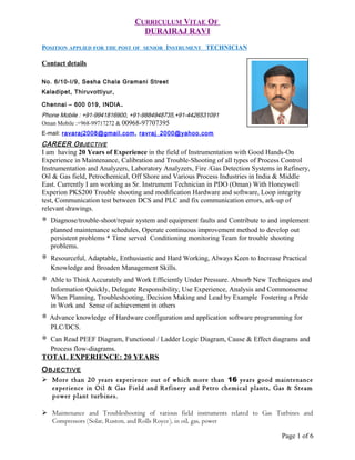 CURRICULUM VITAE OF
DURAIRAJ RAVI
POSITION APPLIED FOR THE POST OF SENIOR INSTRUMENT TECHNICIAN
Contact details
No. 6/10-I/9, Sesha Chala Gramani Street
Kaladipet, Thiruvottiyur,
Chennai – 600 019, INDIA.
Phone Mobile : +91-9941816900, +91-9884948735,+91-4426531091
Oman Mobile :+968-99717272 & 00968-97707395
E-mail: ravaraj2008@gmail.com, ravraj_2000@yahoo.com
CAREER OBJECTIVE
I am having 20 Years of Experience in the field of Instrumentation with Good Hands-On
Experience in Maintenance, Calibration and Trouble-Shooting of all types of Process Control
Instrumentation and Analyzers, Laboratory Analyzers, Fire /Gas Detection Systems in Refinery,
Oil & Gas field, Petrochemical, Off Shore and Various Process Industries in India & Middle
East. Currently I am working as Sr. Instrument Technician in PDO (Oman) With Honeywell
Experion PKS200 Trouble shooting and modification Hardware and software, Loop integrity
test, Communication test between DCS and PLC and fix communication errors, ark-up of
relevant drawings.
∗ Diagnose/trouble-shoot/repair system and equipment faults and Contribute to and implement
planned maintenance schedules, Operate continuous improvement method to develop out
persistent problems * Time served Conditioning monitoring Team for trouble shooting
problems.
∗ Resourceful, Adaptable, Enthusiastic and Hard Working, Always Keen to Increase Practical
Knowledge and Broaden Management Skills.
∗ Able to Think Accurately and Work Efficiently Under Pressure. Absorb New Techniques and
Information Quickly, Delegate Responsibility, Use Experience, Analysis and Commonsense
When Planning, Troubleshooting, Decision Making and Lead by Example Fostering a Pride
in Work and Sense of achievement in others
∗ Advance knowledge of Hardware configuration and application software programming for
PLC/DCS.
∗ Can Read PEEF Diagram, Functional / Ladder Logic Diagram, Cause & Effect diagrams and
Process flow-diagrams.
TOTAL EXPERIENCE: 20 YEARS
OBJECTIVE
 More than 20 years experience out of which more than 16 years good maintenance
experience in Oil & Gas Field and Refinery and Petro chemical plants, Gas & Steam
power plant turbines.
 Maintenance and Troubleshooting of various field instruments related to Gas Turbines and
Compressors (Solar, Ruston, and Rolls Royce), in oil, gas, power
Page 1 of 6
 
