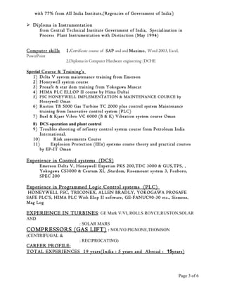 with 77% from All India Institute,(Regencies of Government of India )
 Diploma in Instrumentation
from Central Technical Institute Government of India, Specialization in
Process Plant Instrumentation with Distinction (May 1994)
Computer skills 1.Certificate course of SAP and and Maximo, Word 2003, Excel,
PowerPoint
2.Diploma in Computer Hardware engineering (DCHE
Special Course & Training’s
1) Delta V system maintenance training from Emerson
2) Honeywell system course
3) Prosafe & star dom training from Yokogawa Muscat
4) HIMA PLC ELLOP II course by Hima Dubai
5) FSC HONEYWELL IMPLEMENTATION & MAINTENANCE COURCE by
Honeywell Oman
6) Ruston TB 5000 Gas Turbine TC 2000 plus control system Maintenance
training from Innovative control system (PLC)
7) Buel & Kjaer Vibro VC 6000 (B & K) Vibration system course Oman
8) DCS operation and plant control
9) Troubles shooting of refinery control system course from Petroleum India
International.
10) Risk assessments Course
11) Explosion Protection (EEx) systems course theory and practical courses
by EP-IT Oman
Experience in Control systems (DCS)
Emerson Delta V, Honeywell Experian PKS 200,TDC 3000 & GUS,TPS, ,
Yokogawa CS3000 & Centum XL ,Stardom, Rosemount system 3, Foxboro,
SPEC 200
Experience in Programmed Logic Control systems (PLC)
HONEYWELL FSC, TRICONEX, ALLEN BRADLY, YOKOGAWA PROSAFE
SAFE PLC’S, HIMA PLC With Elop II software, GE-FANUC90-30 etc., Siemens,
Mag Log
EXPERIENCE IN TURBINES: GE Mark V/VI, ROLLS ROYCE,RUSTON,SOLAR
AND
: SOLAR MARS
COMPRESSORS (GAS LIFT) : NOUVO PIGNONE,THOMSON
(CENTRIFUGAL &
: RECIPROCATING)
CAREER PROFILE:
TOTAL EXPERIENCES 19 years(India : 5 years and Abroad : 15years)
Page 3 of 6
 