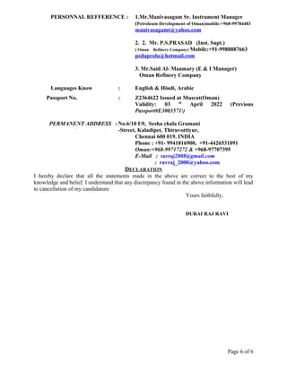 PERSONNAL REFFERENCE : 1.Mr.Manivasagam Sr. Instrument Manager
(Petroleum Development of Oman)mobile:+968-99784483
manivasagamt@yahoo.com
2. 2. Mr. P.S.PRASAD (Inst. Supt.)
( Oman Refinery Company) Mobile:+91-9988887663
pedaprolu@hotmail.com
3. Mr.Said Al- Maamary (E & I Manager)
Oman Refinery Company
Languages Know : English & Hindi, Arabic
Passport No. : Z2364622 Issued at Muscat(Oman)
Validity: 03 th
April 2022 (Previous
Passport#E3003571)
PERMANENT ADDRESS : No.6/10 I9, Sesha chala Gramani
-Street, Kaladipet, Thiruvottiyur,
Chennai 600 019. INDIA
Phone : +91- 9941816900, +91-4426531091
Oman:+968-99717272 & +968-97707395
E-Mail : ravraj2008@gmail.com
: ravraj_2000@yahoo.com
DECLARATION
I hereby declare that all the statements made in the above are correct to the best of my
knowledge and belief. I understand that any discrepancy found in the above information will lead
to cancellation of my candidature
Yours faithfully,
DURAI RAJ RAVI
Page 6 of 6
 