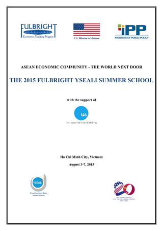 ASEAN ECONOMIC COMMUNITY - THE WORLD NEXT DOOR
with the support of
Ho Chi Minh City, Vietnam
August 3-7, 2015
THE 2015 FULBRIGHT YSEALI SUMMER SCHOOL
U.S. Alumni Club in Ho Chi Minh City
 