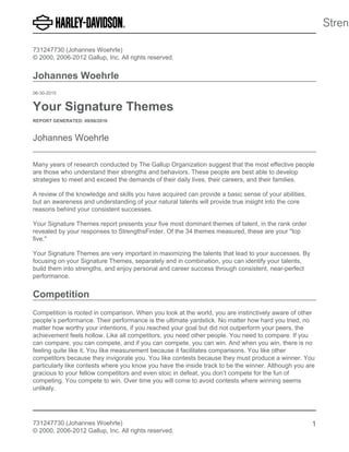 731247730 (Johannes Woehrle)
© 2000, 2006-2012 Gallup, Inc. All rights reserved.
Johannes Woehrle
06-30-2015
Your Signature Themes
REPORT GENERATED: 09/06/2016
Johannes Woehrle
Many years of research conducted by The Gallup Organization suggest that the most effective people
are those who understand their strengths and behaviors. These people are best able to develop
strategies to meet and exceed the demands of their daily lives, their careers, and their families.
A review of the knowledge and skills you have acquired can provide a basic sense of your abilities,
but an awareness and understanding of your natural talents will provide true insight into the core
reasons behind your consistent successes.
Your Signature Themes report presents your five most dominant themes of talent, in the rank order
revealed by your responses to StrengthsFinder. Of the 34 themes measured, these are your "top
five."
Your Signature Themes are very important in maximizing the talents that lead to your successes. By
focusing on your Signature Themes, separately and in combination, you can identify your talents,
build them into strengths, and enjoy personal and career success through consistent, near-perfect
performance.
Competition
Competition is rooted in comparison. When you look at the world, you are instinctively aware of other
people’s performance. Their performance is the ultimate yardstick. No matter how hard you tried, no
matter how worthy your intentions, if you reached your goal but did not outperform your peers, the
achievement feels hollow. Like all competitors, you need other people. You need to compare. If you
can compare, you can compete, and if you can compete, you can win. And when you win, there is no
feeling quite like it. You like measurement because it facilitates comparisons. You like other
competitors because they invigorate you. You like contests because they must produce a winner. You
particularly like contests where you know you have the inside track to be the winner. Although you are
gracious to your fellow competitors and even stoic in defeat, you don’t compete for the fun of
competing. You compete to win. Over time you will come to avoid contests where winning seems
unlikely.
731247730 (Johannes Woehrle)
© 2000, 2006-2012 Gallup, Inc. All rights reserved.
1
 