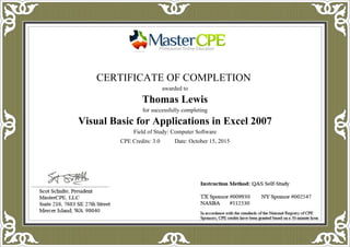CERTIFICATE OF COMPLETION
awarded to
Thomas Lewis
for successfully completing
Visual Basic for Applications in Excel 2007
Field of Study: Computer Software
CPE Credits: 3.0 Date: October 15, 2015
 
