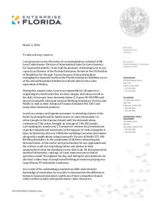 March 2, 2016
To whom it may concern:
I am pleased to write this letter of recommendation on behalf of Mr.
Leon Yahes former Director of International Sales for Latin America
for Gaumard Scientific. I have had the pleasure of knowing Leon in my
capacity as Director of the Florida Enterprise Section in the US Pavilion
at Hospitalar, for the past 5 years because of his participation
managing the Gaumard booth in the Florida Enterprise Exhibitors area
at the annual Hospitalar Exhibition in Brazil which is the Latin
equivalent of Medica.
During this annual event, Leon was responsible for all aspects of
organizing the booth selection, location, design, and setup as well as
his daily 4 times per hour demonstrations (12 noon till 9:00 PM each
day) of Gaumard’s advanced wireless Birthing Simulators Victoria and
Noelle as well as their Advanced Trauma Simulator Hal 3201 and
many other Gaumard products.
Leon has a unique and ingenious manner in attracting visitors to his
booth by playing Brazilian Samba music on external speakers to
attract people to the Gaumard stand until the demonstrations
commenced. This action brought an average of 100-250 people
surrounding his stand every 15 minutes to witness his presentations
in perfect Spanish and sometimes in Portuguese. In total, during the 4
days, he flawlessly did over 180 births including Caesarian procedures
along with complications using Gaumard’s Victoria & Noelle 575.100
Birthing Simulators to the amazement of all those witnessing the
demonstration. At the end of each presentation he was applauded and
the visitors could not stop taking videos and photos in their
amazement of what the simulators were able to do. He then passed out
detailed information, catalogs, cd’s and answered any technical
questions asked. Throughout the day and during his presentations, he
also had a video loop of complicated birthing procedures playing on a
large Plasma TV behind the simulators.
As a result of his outstanding presentation skills and extensive
knowledge of simulation, he was able to demonstrate the differences
between Gaumard simulators and those of their competitors based
solely on their quality and specifications rather than price.
 