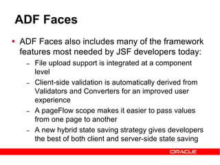 ADF Faces
 ADF Faces also includes many of the framework
features most needed by JSF developers today:
– File upload support is integrated at a component
level
– Client-side validation is automatically derived from
Validators and Converters for an improved user
experience
– A pageFlow scope makes it easier to pass values
from one page to another
– A new hybrid state saving strategy gives developers
the best of both client and server-side state saving
 