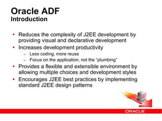 Oracle ADF
Introduction
 Reduces the complexity of J2EE development by
providing visual and declarative development
 Increases development productivity
– Less coding, more reuse
– Focus on the application, not the “plumbing”
 Provides a flexible and extensible environment by
allowing multiple choices and development styles
 Encourages J2EE best practices by implementing
standard J2EE design patterns
 