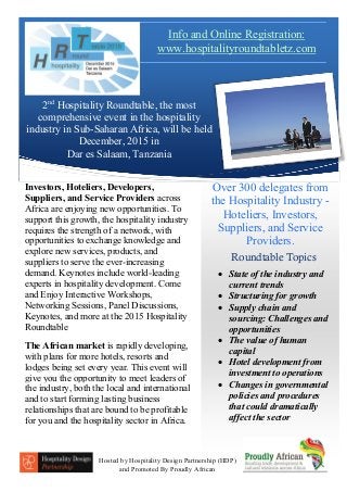 2nd
Hospitality Roundtable, the most
comprehensive event in the hospitality
industry in Sub-Saharan Africa, will be held
December, 2015 in
Dar es Salaam, Tanzania
Roundtable Topics
Investors, Hoteliers, Developers,
Suppliers, and Service Providers across
Africa are enjoying new opportunities. To
support this growth, the hospitality industry
requires the strength of a network, with
opportunities to exchange knowledge and
explore new services, products, and
suppliers to serve the ever-increasing
demand. Keynotes include world-leading
experts in hospitality development. Come
and Enjoy Interactive Workshops,
Networking Sessions, Panel Discussions,
Keynotes, and more at the 2015 Hospitality
Roundtable
The African market is rapidly developing,
with plans for more hotels, resorts and
lodges being set every year. This event will
give you the opportunity to meet leaders of
the industry, both the local and international
and to start forming lasting business
relationships that are bound to be profitable
for you and the hospitality sector in Africa.
 State of the industry and
current trends
 Structuring for growth
 Supply chain and
sourcing: Challenges and
opportunities
 The value of human
capital
 Hotel development from
investment to operations
 Changes in governmental
policies and procedures
that could dramatically
affect the sector
Over 300 delegates from
the Hospitality Industry -
Hoteliers, Investors,
Suppliers, and Service
Providers.
Hosted by Hospitality Design Partnership (HDP)
and Promoted By Proudly African
Info and Online Registration:
www.hospitalityroundtabletz.com
 