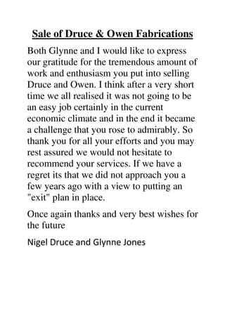 Sale of Druce & Owen Fabrications
Both Glynne and I would like to express
our gratitude for the tremendous amount of
work and enthusiasm you put into selling
Druce and Owen. I think after a very short
time we all realised it was not going to be
an easy job certainly in the current
economic climate and in the end it became
a challenge that you rose to admirably. So
thank you for all your efforts and you may
rest assured we would not hesitate to
recommend your services. If we have a
regret its that we did not approach you a
few years ago with a view to putting an
"exit" plan in place.
Once again thanks and very best wishes for
the future
Nigel Druce and Glynne Jones
 