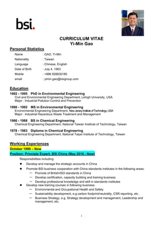 1
CURRICULUM VITAE
Yi-Min Gao
Personal Statistics
Name : GAO, Yi-Min
Nationality : Taiwan
Language : Chinese, English
Date of Birth : July 4, 1963
Mobile : +886 928830180
email : yimin.gao@bsigroup.com
Education
1992 - 1995 PhD in Environmental Engineering
Civil and Environmental Engineering Department, Lehigh University, USA
Major : Industrial Pollution Control and Prevention
1990 - 1992 MS in Environmental Engineering
Environmental Engineering Department, NewJerseyInstituteofTechnology,USA
Major : Industrial Hazardous Waste Treatment and Management
1986 - 1988 BS in Chemical Engineering
Chemical Engineering Department, National Taiwan Institute of Technology, Taiwan
1978 - 1983 Diploma in Chemical Engineering
Chemical Engineering Department, National Taipei Institute of Technology, Taiwan
Working Experiences
October 1999 – Now
Position: Principle Expert, BSI China (May 2016 - Now)
Responsibilities including:
 Develop and manage the strategic accounts in China
 Promote BSI business cooperation with China standards institutes in the following areas:
— Promote of British/ISO standards in China
— Develop certification, capacity building and training business
— Develop professional knowledge and skill in standards institutes
 Develop new training courses in following business:
— Environmental and Occupational Health and Safety
— Sustainability development, e.g carbon footprint/neutrality, CSR reporting, etc.
— Business Strategy, e.g. Strategy development and management, Leadership and
management, etc.
 