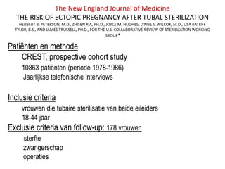 The New England Journal of Medicine
THE RISK OF ECTOPIC PREGNANCY AFTER TUBAL STERILIZATION
HERBERT B. PETERSON, M.D., ZHISEN XIA, PH.D., JOYCE M. HUGHES, LYNNE S. WILCOX, M.D., LISA RATLIFF
TYLOR, B.S., AND JAMES TRUSSELL, PH.D., FOR THE U.S. COLLABORATIVE REVIEW OF STERILIZATION WORKING
GROUP*
Patiënten en methode
CREST, prospective cohort study
10863 patiënten (periode 1978-1986)
Jaarlijkse telefonische interviews
Inclusie criteria
vrouwen die tubaire sterilisatie van beide eileiders
18-44 jaar
Exclusie criteria van follow-up: 178 vrouwen
sterfte
zwangerschap
operaties
 