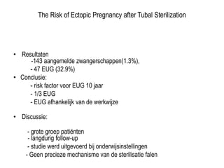 The Risk of Ectopic Pregnancy after Tubal Sterilization
• Resultaten
-143 aangemelde zwangerschappen(1.3%),
- 47 EUG (32.9%)
• Conclusie:
- risk factor voor EUG 10 jaar
- 1/3 EUG
- EUG afhankelijk van de werkwijze
• Discussie:
- grote groep patiënten
- langdurig follow-up
- studie werd uitgevoerd bij onderwijsinstellingen
- Geen precieze mechanisme van de sterilisatie falentussen de
werelddelen
 