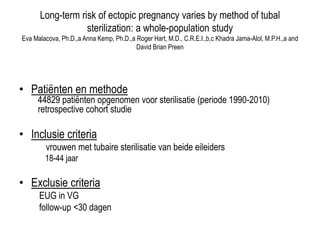Long-term risk of ectopic pregnancy varies by method of tubal
sterilization: a whole-population study
Eva Malacova, Ph.D.,a Anna Kemp, Ph.D.,a Roger Hart, M.D., C.R.E.I.,b,c Khadra Jama-Alol, M.P.H.,a and
David Brian Preen
• Patiënten en methode
44829 patiënten opgenomen voor sterilisatie (periode 1990-2010)
retrospective cohort studie
• Inclusie criteria
vrouwen met tubaire sterilisatie van beide eileiders
18-44 jaar
• Exclusie criteria
EUG in VG
follow-up <30 dagen
 