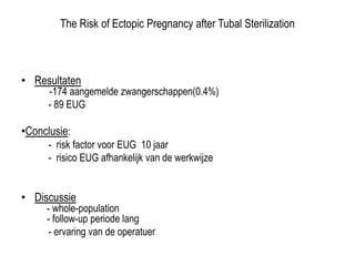 The Risk of Ectopic Pregnancy after Tubal Sterilization
• Resultaten
-174 aangemelde zwangerschappen(0.4%)
- 89 EUG
•Conclusie:
- risk factor voor EUG 10 jaar
- risico EUG afhankelijk van de werkwijze
• Discussie
- whole-population
- follow-up periode lang
- ervaring van de operatuer
 