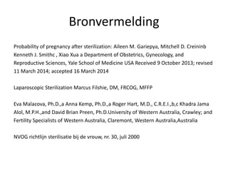 Bronvermelding
Probability of pregnancy after sterilization: Aileen M. Gariepya, Mitchell D. Creininb
Kenneth J. Smithc , Xiao Xua a Department of Obstetrics, Gynecology, and
Reproductive Sciences, Yale School of Medicine USA Received 9 October 2013; revised
11 March 2014; accepted 16 March 2014
Laparoscopic Sterilization Marcus Filshie, DM, FRCOG, MFFP
Eva Malacova, Ph.D.,a Anna Kemp, Ph.D.,a Roger Hart, M.D., C.R.E.I.,b,c Khadra Jama
Alol, M.P.H.,and David Brian Preen, Ph.D.University of Western Australia, Crawley; and
Fertility Specialists of Western Australia, Claremont, Western Australia,Australia
NVOG richtlijn sterilisatie bij de vrouw, nr. 30, juli 2000
 