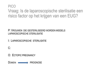 P: VROUWEN DIE GESTERILISEERD WORDEN MIDDELS
LAPAROSCOPISCHE STERILISATIE
I: LAPAROSCOPISCHE STERILISATIE
C:
O: ECTOPIC PREGNANCY
DOMEIN PROGNOSE
PICO
Vraag: Is de laparoscopische sterilisatie een
risico factor op het krijgen van een EUG?
 