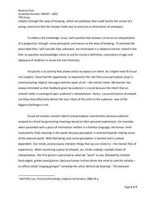 Beatrice Chan
Candidate Number:001437 – 0022
TOK Essay
Page 3 of 7
skeptics through the ways of knowing, which are pathways that could lead to the arrival of a
wrong conclusion that the knower holds due to omission or elimination of unknowns.
To address the knowledge issue, I will examine how knowers arrive at an interpretation
of a proposition through sense perception and reason as the ways of knowing. To evaluate the
prescribed title, I will consider how unknowns are eliminated in a skeptical manner stated in the
title: to question any knowledge claim, to ask for clarity in definition, consistency in logic and
adequacy of evidence in visual arts and chemistry.
Visual arts is an activity that allows artists to express an intent. As a higher level IB visual
arts student, I have had the opportunity to experience the role that sense perception plays in
communicating implicit messages behind a work of art – the artistic intent. My teacher has
always reminded us that feedback given by audience is crucial because the intent that an
artwork holds is contingent upon audience’s interpretation. Hence, successful pieces of artwork
are those that effectively deliver the true intent of the artist to the audience –one of the
biggest challenges in art.
Visual art revolves around implicit and perceptual uncertainties because audience
respond to stimuli by generating meanings based on their personal experiences. For example,
when presented with a piece of information written in a familiar language, the human mind
involuntarily finds meaning in the words because perception is directed towards making sense
of the external world. With that being said, sense perception is learned and is context
dependent. Our minds unconsciously interpret things that we can relate to – the mental files of
experiences. When examining a piece of artwork, our minds undergo multiple levels of
interpretation: the first glance is perceived as what we “want” to see, followed by multiple
hard-edged, gimlet-eyed glances, because human instinct drives the mind to seek for validity –
an effect called “slipping glimpse” coined by the artist, Williamde Kooning1. This behavior
1
BASTIAN,Sue, Theory of Knowledge,England,Heinemann,2008,44 p.
 