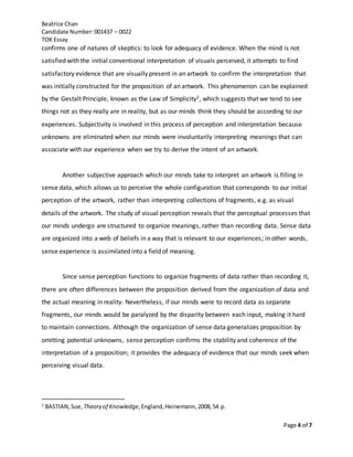 Beatrice Chan
Candidate Number:001437 – 0022
TOK Essay
Page 4 of 7
confirms one of natures of skeptics: to look for adequacy of evidence. When the mind is not
satisfied with the initial conventional interpretation of visuals perceived, it attempts to find
satisfactory evidence that are visually present in an artwork to confirm the interpretation that
was initially constructed for the proposition of an artwork. This phenomenon can be explained
by the Gestalt Principle, known as the Law of Simplicity2, which suggests that we tend to see
things not as they really are in reality, but as our minds think they should be according to our
experiences. Subjectivity is involved in this process of perception and interpretation because
unknowns are eliminated when our minds were involuntarily interpreting meanings that can
associate with our experience when we try to derive the intent of an artwork.
Another subjective approach which our minds take to interpret an artwork is filling in
sense data, which allows us to perceive the whole configuration that corresponds to our initial
perception of the artwork, rather than interpreting collections of fragments, e.g. as visual
details of the artwork. The study of visual perception reveals that the perceptual processes that
our minds undergo are structured to organize meanings, rather than recording data. Sense data
are organized into a web of beliefs in a way that is relevant to our experiences; in other words,
sense experience is assimilated into a field of meaning.
Since sense perception functions to organize fragments of data rather than recording it,
there are often differences between the proposition derived from the organization of data and
the actual meaning in reality. Nevertheless, if our minds were to record data as separate
fragments, our minds would be paralyzed by the disparity between each input, making it hard
to maintain connections. Although the organization of sense data generalizes proposition by
omitting potential unknowns, sense perception confirms the stability and coherence of the
interpretation of a proposition; it provides the adequacy of evidence that our minds seek when
perceiving visual data.
2
BASTIAN,Sue, Theory of Knowledge,England,Heinemann,2008,54 p.
 