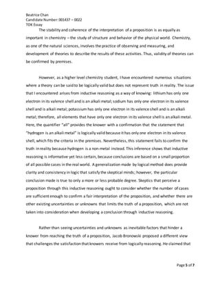 Beatrice Chan
Candidate Number:001437 – 0022
TOK Essay
Page 5 of 7
The stability and coherence of the interpretation of a proposition is as equally as
important in chemistry – the study of structure and behavior of the physical world. Chemistry,
as one of the natural sciences, involves the practice of observing and measuring, and
development of theories to describe the results of these activities. Thus, validity of theories can
be confirmed by premises.
However, as a higher level chemistry student, I have encountered numerous situations
where a theory can be said to be logically valid but does not represent truth in reality. The issue
that I encountered arises from inductive reasoning as a way of knowing: lithium has only one
electron in its valence shell and is an alkali metal; sodium has only one electron in its valence
shell and is alkali metal; potassium has only one electron in its valence shell and is an alkali
metal; therefore, all elements that have only one electron in its valence shell is an alkali metal.
Here, the quantifier “all” provides the knower with a confirmation that the statement that
“hydrogen is an alkali metal” is logically valid because it has only one electron in its valence
shell, which fits the criteria in the premises. Nevertheless, this statement fails to confirm the
truth in reality because hydrogen is a non-metal instead. This inference shows that inductive
reasoning is informative yet less certain, because conclusions are based on a small proportion
of all possible cases in the real world. A generalization made by logical method does provide
clarity and consistency in logic that satisfy the skeptical minds; however, the particular
conclusion made is true to only a more or less probable degree. Skeptics that perceive a
proposition through this inductive reasoning ought to consider whether the number of cases
are sufficient enough to confirm a fair interpretation of the proposition, and whether there are
other existing uncertainties or unknowns that limits the truth of a proposition, which are not
taken into consideration when developing a conclusion through inductive reasoning.
Rather than seeing uncertainties and unknowns as inevitable factors that hinder a
knower from reaching the truth of a proposition, Jacob Bronowski proposed a different view
that challenges the satisfaction that knowers receive from logically reasoning. He claimed that
 