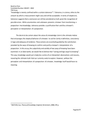 Beatrice Chan
Candidate Number:001437 – 0022
TOK Essay
Page 6 of 7
“knowledge is merely confined within a certain tolerance”3. Tolerance, in science, refers to the
amount by which a measurement might vary and still be acceptable. In terms of skepticism,
tolerance suggests that a conclusion can still be considered as truth given the recognition of
possible errors. While uncertainties and unknowns prevents a knower from transforming a
proposition into knowledge, tolerance provides a justification that satisfies a knower’s
perception or interpretation of a proposition.
The desire to be certain about the value of a knowledge claimis the ultimate motive
that encourages the skeptical behavior of a knower: to ask for clarity in definition, consistency
in logic and adequacy of evidence. These actions are essentially guided by the satisfaction
provided by the ways of knowing to confirm and justify a knower’s interpretation of a
proposition. In this essay, the subjectivity and validity of two ways of knowing have been
examined. In an ideal world, we would like to believe that “seeing and logic equal to knowing”.
This way, knowledge would just simply be a series of un-interpreted observations and reasons,
revealing the ultimate truth that our curiosity seeks to explain. However, without the
perception and interpretation of a proposition of a knower, knowledge itself would have no
meaning.
3
BASTIAN,Sue, Theory of Knowledge,England,Heinemann,2008,178 p.
 