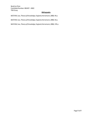 Beatrice Chan
Candidate Number:001437 – 0022
TOK Essay
Page 7 of 7
Bibliography
BASTIAN,Sue, Theory of Knowledge,England, Heinemann,2008, 44 p.
BASTIAN,Sue, Theory of Knowledge,England,Heinemann,2008, 54 p.
BASTIAN,Sue, Theory of Knowledge,England,Heinemann,2008, 178 p.
 