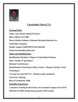 1
Curriculum Vitae (C.V)
Personal Data:
Name/ Amr Ahmed Ahmed El Sayed.
Date of Birth/ 15-3-1983.
Place of Birth/Al libsha-Al Hosinia Divisional Sharkia Gov.
Nationality/ Egyptian.
Mobile Number/ 01007569791-01211661266
Email /nutrition66@yahoo.com
Study and Qualifications:
Qualification/ Bachelor’s Degree of Agricultural Sciences.
Place/ Faculty of Agriculture.
Division/ Food Sciences.
Specialization/ Food Science (Dairy Science - Human Nutrition -Food
Technology).
Average/very good (81.3%) – belong to super graduates.
University/ Zagazig.
Date of Graduation/ 2004.
Scientific Experience:
1. Summer Training in the Factory of Greenland Company from 15-8-
2003 till 15-9-2003 during Study period in The Faculty.
 
