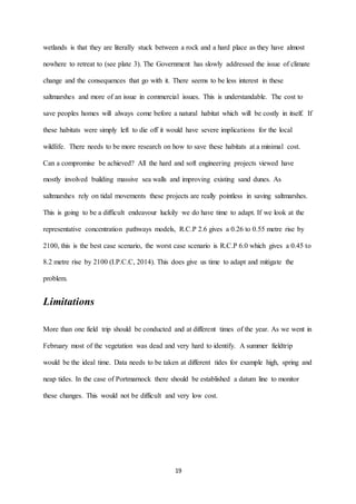 19
wetlands is that they are literally stuck between a rock and a hard place as they have almost
nowhere to retreat to (see plate 3). The Government has slowly addressed the issue of climate
change and the consequences that go with it. There seems to be less interest in these
saltmarshes and more of an issue in commercial issues. This is understandable. The cost to
save peoples homes will always come before a natural habitat which will be costly in itself. If
these habitats were simply left to die off it would have severe implications for the local
wildlife. There needs to be more research on how to save these habitats at a minimal cost.
Can a compromise be achieved? All the hard and soft engineering projects viewed have
mostly involved building massive sea walls and improving existing sand dunes. As
saltmarshes rely on tidal movements these projects are really pointless in saving saltmarshes.
This is going to be a difficult endeavour luckily we do have time to adapt. If we look at the
representative concentration pathways models, R.C.P 2.6 gives a 0.26 to 0.55 metre rise by
2100, this is the best case scenario, the worst case scenario is R.C.P 6.0 which gives a 0.45 to
8.2 metre rise by 2100 (I.P.C.C, 2014). This does give us time to adapt and mitigate the
problem.
Limitations
More than one field trip should be conducted and at different times of the year. As we went in
February most of the vegetation was dead and very hard to identify. A summer fieldtrip
would be the ideal time. Data needs to be taken at different tides for example high, spring and
neap tides. In the case of Portmarnock there should be established a datum line to monitor
these changes. This would not be difficult and very low cost.
 