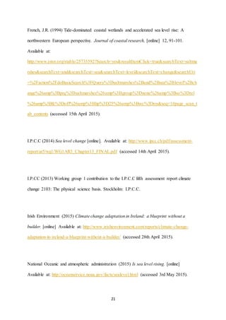 21
French, J.R. (1994) Tide-dominated coastal wetlands and accelerated sea level rise: A
northwestern European perspective. Journal of coastal research, [online] 12, 91-101.
Available at:
http://www.jstor.org/stable/25735592?Search=yes&resultItemClick=true&searchText=saltma
rshes&searchText=and&searchText=sea&searchText=level&searchText=change&searchUri
=%2Faction%2FdoBasicSearch%3FQuery%3Dsaltmarshes%2Band%2Bsea%2Blevel%2Bch
ange%26amp%3Bprq%3Dsaltmarshes%26amp%3Bgroup%3Dnone%26amp%3Bso%3Drel
%26amp%3Bfc%3Doff%26amp%3Bhp%3D25%26amp%3Bwc%3Don&seq=1#page_scan_t
ab_contents (accessed 15th April 2015).
I.P.C.C (2014) Sea level change [online]. Available at: http://www.ipcc.ch/pdf/assessment-
report/ar5/wg1/WG1AR5_Chapter13_FINAL.pdf (accessed 14th April 2015).
I.P.CC (2013) Working group 1 contribution to the I.P.C.C fifth assessment report climate
change 2103: The physical science basis. Stockholm: I.P.C.C.
Irish Environment (2015) Climate change adaptation in Ireland: a blueprint without a
builder. [online] Available at: http://www.irishenvironment.com/reports/climate-change-
adaptation-in-ireland-a-blueprint-without-a-builder/ (accessed 28th April 2015).
National Oceanic and atmospheric administration (2015) Is sea level rising. [online]
Available at: http://oceanservice.noaa.gov/facts/sealevel.html (accessed 3rd May 2015).
 