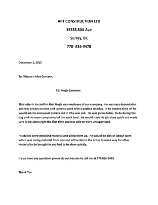 APT CONSTRUCTION LTD
15553 80A Ave
Surrey, BC
778- 836-9478
December 2, 2015
To Whom It May Concern,
RE: Hugh Cameron
This letter is to confirm that Hugh was employee of our company. He was very dependable
and was always on time and came to work with a postive attitdue. If he needed time off he
would ask for and would always call in if he was sick. He was given duties to do during the
day and he never complained of the work load. He would have his job done quick and made
sure it was done right the first time and was able to work unsupervised.
His duties were denailing material and piling them up. He would do alot of labour work
which was caring material from one end of the site to the other to make way for other
material to be brought in and had to be done quickly.
If you have any questions please do not heisate to call me at 778 836 9478.
Thank You
 
