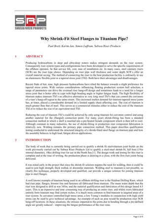  
 
    Page 1 of 9 
Why Shrink-Fit Steel Flanges to Titanium Pipe?
Paul Brett, Karim Jan, Simon Luffrum, Subsea Riser Products
1 ABSTRACT
Producing hydrocarbons in deep and ultra-deep waters makes stringent demands on the riser system.
Consequently riser system types and configurations have been developed to serve the specific requirements of
the offshore operator, be that service life, cost, ease of installation etc. In many cases, steel catenary risers
(SCR) are the riser type choice. Depending on riser pipe wall thickness and water depth SCR’s offer an
overall material saving. The method of connecting the riser to the host production facility is ordinarily to use
an elastomeric flexible joint or a tapered stress joint (TSJ). Both have their advantages and disadvantages.
Recent finds of hot, sour, high pressure hydrocarbons have tilted the balance towards a slight preference for
tapered stress joints. With various considerations influencing floating production system hull selection, a
range of parameters can drive the eventual riser hang-off design and sometimes leads to a need for a longer
stress joint that is better able to cope with high bending angle or higher fatigue loads. The high flexibility of
titanium makes titanium TSJ’s an effective alternative to very long steel TSJ’s that can control the curvature
of a riser’s hang-off region to the same extent. This increased market demand for titanium tapered stress joints
has, at times, placed a considerable demand on a limited supply chain affecting cost. The cost of titanium is
much greater than that of steel. This serves as a commercial stimulus either to reduce the cost of the titanium
TSJ or to reduce the size of an equivalent steel TSJ.
Reducing the cost of titanium TSJ’s could be achieved by only using titanium for curvature control and using
another material for the (flanged) connection point. For many years shrink-fitting has been a standard
connection method in which a shaft is inserted into a pre-heated female component which is then left to cool.
Although common in many industries, the use of shrink-fitting in production riser component fabrication is
relatively new. Welding remains the primary pipe connection method. This paper describes qualification
testing conducted to understand the structural integrity of a shrink-fitted steel flange on titanium pipe and how
the assembly behaves in high load, fatigue driven applications.
2 INTRODUCTION
The body of work that is currently being carried out to qualify a shrink fit steel-titanium joint builds on the
work previously carried out by Subsea Riser Products Ltd to qualify a steel-steel shrink-fit, full bore (19in
internal diameter), 10ksi drilling riser for use in the North Sea [1]. The design work and testing for this riser is
complete and at the time of writing, the production phase is drawing to a close, with the first riser joints being
delivered.
It was noted early in the project that since the shrink-fit solution negates the need for welding, then it could be
used to join high strength, thick walled, or dissimilar materials. Welding steel to titanium is not possible, so
clearly this technique, properly developed and qualified, can provide a unique solution for joining titanium
pipe to steel flanges.
A well known example of titanium being used in an offshore drilling riser is the Heidrun Drilling Riser, which
had riser pipe, flanges, booster line and fasteners all fabricated from titanium. The mean water depth that the
riser was designed to drill at was 345m, and the material qualification and fabrication of this design lasted 4.5
years. This is an expensive and time consuming way of producing an entire riser, and whilst risers fabricated
entirely form titanium may find certain niches, it is much more common to find titanium in targeted areas of a
riser system. In curvature controlled high stress areas, a low Young’s modulus in conjunction with high yield
stress can be used to give technical advantage. An example of such an area would be production riser SCR
hang-off locations. In these situations, the stresses imparted to the joints due to bending through a pre-defined
angle are greatly reduced – improving the fatigue performance of the riser zone.
 