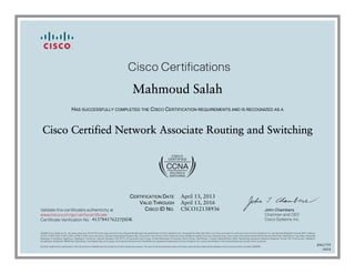 John Chambers
Chairman and CEO
Cisco Systems, Inc.
Cisco Certifications
Validate this certificate’s authenticity at
Certificate Verification No.
www.cisco.com/go/verifycertificate
©2006 Cisco Systems, Inc. All rights reserved. CCVP, the Cisco logo, and the Cisco Square Bridge logo are trademarks of Cisco Systems, Inc.; Changing the Way We Work, Live, Play, and Learn is a service mark of Cisco Systems, Inc.; and Access Registrar, Aironet, BPX, Catalyst,
CCDA, CCDP, CCIE, CCIP, CCNA, CCNP, CCSP, Cisco, the Cisco Certified Internetwork Expert logo, Cisco IOS, Cisco Press, Cisco Systems, Cisco Systems Capital, the Cisco Systems logo, Cisco Unity, Enterprise/Solver, EtherChannel, EtherFast, EtherSwitch, Fast Step, Follow Me
Browsing, FormShare, GigaDrive, GigaStack, HomeLink, Internet Quotient, IOS, IP/TV, iQ Expertise, the iQ logo, iQ Net Readiness Scorecard, iQuick Study, LightStream, Linksys, MeetingPlace, MGX, Networking Academy, Network Registrar, Packet, PIX, ProConnect, RateMUX,
ScriptShare, SlideCast, SMARTnet, StackWise, The Fastest Way to Increase Your Internet Quotient, and TransPath are registered trademarks of Cisco Systems, Inc. and/or its affiliates in the United States and certain other countries.
All other trademarks mentioned in this document or Website are the property of their respective owners. The use of the word partner does not imply a partnership relationship between Cisco and any other company. (0609R)
Mahmoud Salah
HAS SUCCESSFULLY COMPLETED THE CISCO CERTIFICATION REQUIREMENTS AND IS RECOGNIZED AS A
Cisco Certified Network Associate Routing and Switching
CERTIFICATION DATE
VALID THROUGH
CISCO ID NO.
April 13, 2013
April 13, 2016
CSCO12138936
413784176225JSDK
8961759
0418
 
