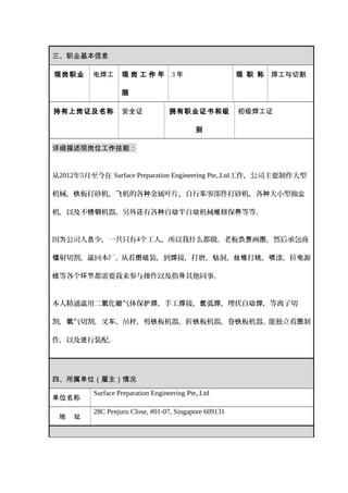 三、职业基本信息
现岗职业 电焊工 现 岗 工 作 年
限
3 年 现 职 称 焊工与切割
持有上岗证及名称 安全证 拥有职业证书和级
别
初级焊工证
详细描述现岗位工作技能：
从2012年5月至今在 Surface Preparation Engineering Pte,.Ltd工作，公司主要制作大型
机械， 板打砂机， 机的各 金属叶片，自行 零部件打砂机，各 大小型抽铁 飞 种 车 种 尘
机，以及不 机器，另外 有各 自 半自 机械 修保 等等。锈钢 还 种 动 动 维 养
因 公司人 少，一共只有为 员 4个工人，所以我什么都做。老板 画 ，然后承包商负责 图
射切割， 回本厂。从看 装，到 接，打磨， 洞， 打 ， 漆，拉 源镭 运 图组 焊 钻 丝锥 线 喷 电
等各个 都需要我来参与操作以及指 其他同事。线 环节 导
本人精通 用二 化 气体保 ，手工 接， 弧 ，埋伏自 ，等离子切运 氧 碳 护焊 焊 氩 焊 动焊
割， 气切割，叉 ，吊秤，剪 板机器，折 板机器，卷 板机器。能独立看 制氧 车 铁 铁 铁 图
作，以及 行装配。进
四、所属单位（雇主）情况
单位名称
Surface Preparation Engineering Pte,.Ltd
地 址
28C Penjuru Close, #01-07, Singapore 609131
 