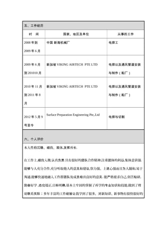 五、工作经历
时 间 国家、地区及单位 从事的工作
2008 年到
2009 年 6 月
中国 新海机械厂 电焊工
2009 年 6 月
到 201010 月
新加坡 VIKING AIRTECH PTE LTD 电焊以及通风管道安装
与制作（船厂）
2010 年 11 月
到 2011 年 8
月
新加坡 VIKING AIRTECH PTE LTD 电焊以及通风管道安装
与制作（船厂）
2012 年 5 月 9
号至今
Surface Preparation Engineering Pte,.Ltd
电焊与切割
六、个人评价
本人性格 、 致、 体沉稳 细 观 , 所发挥 长.
在工作上, 致入微细 , 真认 负责.具有很好的 合作团队 精神,注重 体的利益团 ,集体意识强.
能 与人充分合作够 ,充分听取他人的意 和建见 议,察力强、上 心强而且 人随和进 为 ,易于
通沟 ,能 快速地融入工作群 及成 出良好的意够 团队 员给 见. 能 格要求自己严 ,刻苦 研钻 ,
勤 好学奋 , 度端正态 ,目 明标 确,基本上牢固的掌握了所学的 知 和技能专业 识 ,做到了理
系论联 实际；多年丰富的工作 我学到了很多， 新知 、新事物有很快很好的经验让 对 识
 