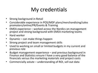 My credentials
• Strong background in Retail
• Considerable experience in POS/MDF plans/merchandising/sales
promoters/online/PR/Events & Training
• EMEA experience – worked across the Nordics on management
project and strong background with EMEA marketing teams
• Hard worker
• Dynamic – can make things happen
• Strong project and team management skills
• Used to working on small or limited budgets in my current and
previous role
• Budget management experience – and previous background in
Finance and Statistics ensure I have a very good balance of the
financials versus the marketing materials and project costs
• Commercially astute – understanding of ROI, sell out data
 