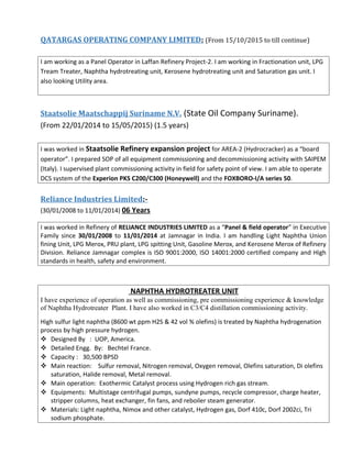 QATARGAS OPERATING COMPANY LIMITED: (From 15/10/2015 to till continue)
I am working as a Panel Operator in Laffan Refinery Project-2. I am working in Fractionation unit, LPG
Tream Treater, Naphtha hydrotreating unit, Kerosene hydrotreating unit and Saturation gas unit. I
also looking Utility area.
Staatsolie Maatschappij Suriname N.V. (State Oil Company Suriname).
(From 22/01/2014 to 15/05/2015) (1.5 years)
I was worked in Staatsolie Refinery expansion project for AREA-2 (Hydrocracker) as a “board
operator”. I prepared SOP of all equipment commissioning and decommissioning activity with SAIPEM
(Italy). I supervised plant commissioning activity in field for safety point of view. I am able to operate
DCS system of the Experion PKS C200/C300 (Honeywell) and the FOXBORO-I/A series 50.
Reliance Industries Limited:-
(30/01/2008 to 11/01/2014) 06 Years
I was worked in Refinery of RELIANCE INDUSTRIES LIMITED as a “Panel & field operator” in Executive
Family since 30/01/2008 to 11/01/2014 at Jamnagar in India. I am handling Light Naphtha Union
fining Unit, LPG Merox, PRU plant, LPG spitting Unit, Gasoline Merox, and Kerosene Merox of Refinery
Division. Reliance Jamnagar complex is ISO 9001:2000, ISO 14001:2000 certified company and High
standards in health, safety and environment.
NAPHTHA HYDROTREATER UNIT
I have experience of operation as well as commissioning, pre commissioning experience & knowledge
of Naphtha Hydrotreater Plant. I have also worked in C3/C4 distillation commissioning activity.
High sulfur light naphtha (8600 wt ppm H2S & 42 vol % olefins) is treated by Naphtha hydrogenation
process by high pressure hydrogen.
 Designed By : UOP, America.
 Detailed Engg. By: Bechtel France.
 Capacity : 30,500 BPSD
 Main reaction: Sulfur removal, Nitrogen removal, Oxygen removal, Olefins saturation, Di olefins
saturation, Halide removal, Metal removal.
 Main operation: Exothermic Catalyst process using Hydrogen rich gas stream.
 Equipments: Multistage centrifugal pumps, sundyne pumps, recycle compressor, charge heater,
stripper columns, heat exchanger, fin fans, and reboiler steam generator.
 Materials: Light naphtha, Nimox and other catalyst, Hydrogen gas, Dorf 410c, Dorf 2002ci, Tri
sodium phosphate.
 