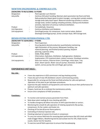 NEWTON ENGINEERING & CHEMICALS LTD.
(20/04/2001 TO 06/12/2004)- 3.8 YEARS
Designation : Plant operator cum Chemist
Job profile : Continue DCS plant handling, Maintain plant parameters by Panel and field,
Daily production Report given to plant manager, running plant sample analysis,
storage tanks daily stock report. Material transferring activities in various
storage tanks, tankers loading-unloading activities, Startup and shutdown
activities, Operation of continue methanol distillation.
Product : Formaldehyde, Hexamine.
Unit Operation : Continue distillation and Oxidation.
Unit equipment : Centrifugal pumps, Air compressor, Auto control valves, Bottom
Discharge Centrifugal pumps, Screw conveyer dryer, NH3 storage tank.
BENZO PETRO INTERNATIONAL LTD.
(30/04/1997 TO 18/04/2001) – 4 YEARS.
Designation : Plant Supervisor.
Job profile : Ensuring plants desired production quantitatively maintaining
right Parameters of the process, Manpower handling, raw
material planning, and finished product packing. Dispatch
planning, supervise utility.
Product : OCBA, PCBA, MCBA
Unit operations : Chlorination, Hydrolysis, Distillation, Hydrogenation, Oxidation,
Sulphonation, ETP treatment plant, solvent recovery. Shutdown activities.
Unit equipments : Glass line reactors, Chlorine toners, Centrifuge, rotary dryer, Tray
dryer, Steam ejector, Water vacuum pumps, Autoclave, Scrubber
system, various pumps like centrifugal, gear pumps.
EXPERIENCE DETAILS:-
Key role:-
• I have also experience in DCS commission and tag checking activity.
• I have also part of new LPG distillation column commissioning activity.
• Responsible for carrying out the Panel and field activities for safe and optimum
Operation of the plant as per laid down procedures.
• Supervise the jobs related to all Equipments and monitor & ensure their performance for
optimum and safe operation.
• Prepare, hand over & co-ordinate the maintenance activity.
• Ensure strict compliance of HSEF procedures.
Functions:-
• To monitor and maintain process parameter from Plant.
• Note down plant readings & cross checking with DCS.
• To handle emergency & follow instruction of shift superintendent or seniors.
• Monitoring the smooth & safe operation of rotating equipments like pumps,
compressors, fin-fan coolers and heater etc.
• Checking of Fire box & burner flame patterns.
• Controlling of chemical injection rate.
• Checking lube/seal oil system & oil levels in compressor.
• To carry out various field tests for assessing plant performance like H2S check with MSA
make Dragger Meters, Weathering test & Lead acetate test for LPG, Shake test for
caustic, Doctor test for Gasoline.
• To exercise overall field supervision to ensure that housekeeping.
 