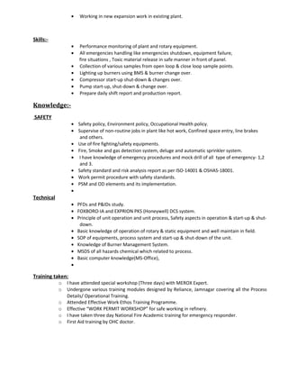 • Working in new expansion work in existing plant.
Skills:-
• Performance monitoring of plant and rotary equipment.
• All emergencies handling like emergencies shutdown, equipment failure,
fire situations , Toxic material release in safe manner in front of panel.
• Collection of various samples from open loop & close loop sample points.
• Lighting up burners using BMS & burner change over.
• Compressor start-up shut-down & changes over.
• Pump start-up, shut-down & change over.
• Prepare daily shift report and production report.
Knowledge:-
SAFETY
• Safety policy, Environment policy, Occupational Health policy.
• Supervise of non-routine jobs in plant like hot work, Confined space entry, line brakes
and others.
• Use of fire fighting/safety equipments.
• Fire, Smoke and gas detection system, deluge and automatic sprinkler system.
• I have knowledge of emergency procedures and mock drill of all type of emergency- 1,2
and 3.
• Safety standard and risk analysis report as per ISO-14001 & OSHAS-18001.
• Work permit procedure with safety standards.
• PSM and OD elements and its implementation.
•
Technical
• PFDs and P&IDs study.
• FOXBORO-IA and EXPRION PKS (Honeywell) DCS system.
• Principle of unit operation and unit process, Safety aspects in operation & start-up & shut-
down.
• Basic knowledge of operation of rotary & static equipment and well maintain in field.
• SOP of equipments, process system and start-up & shut-down of the unit.
• Knowledge of Burner Management System.
• MSDS of all hazards chemical which related to process.
• Basic computer knowledge(MS-Office),
•
Training taken:
o I have attended special workshop (Three days) with MEROX Expert.
o Undergone various training modules designed by Reliance, Jamnagar covering all the Process
Details/ Operational Training.
o Attended Effective Work Ethos Training Programme.
o Effective “WORK PERMIT WORKSHOP” for safe working in refinery.
o I have taken three day National Fire Academic training for emergency responder.
o First Aid training by OHC doctor.
 