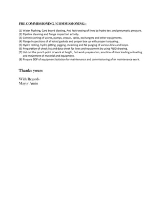 PRE COMMISSIONING / COMMISSIONING:-
(1) Water flushing, Card board blasting, And leak testing of lines by hydro test and pneumatic pressure.
(2) Pipeline cleaning and flange inspection activity.
(3) Commissioning of valves, pumps, vessals, tanks, exchangers and other equipments.
(4) Flange Inspections of all rated gaskets and proper box up with proper torqueing..
(5) Hydro testing, hydro jetting, pigging, steaming and N2 purging of various lines and loops.
(6) Preparation of check list and data sheet for lines and equipment by using P&ID drawing.
(7) List out the punch point of work at height, hot work preparation, erection of lines loading unloading
and movement of material and equipment.
(8) Prepare SOP of equipment isolation for maintenance and commissioning after maintenance work.
Thanks yours
With Regards
Mayur Amin
 