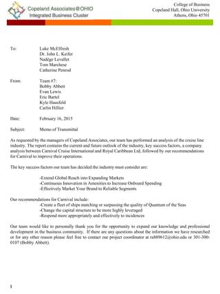 1
To: Luke McElfresh
Dr. John L. Keifer
Nadège Levallet
Tom Marchese
Catherine Penrod
From: Team #7:
Bobby Abbett
Evan Lewis
Eric Bartel
Kyle Hausfeld
Carlin Hillier
Date: February 16, 2015
Subject: Memo of Transmittal
As requested by the managers of Copeland Associates, our team has performed an analysis of the cruise line
industry. The report contains the current and future outlook of the industry, key success factors, a company
analysis between Carnival Cruise International and Royal Caribbean Ltd, followed by our recommendations
for Carnival to improve their operations.
The key success factors our team has decided the industry must consider are:
-Extend Global Reach into Expanding Markets
-Continuous Innovation in Amenities to Increase Onboard Spending
-Effectively Market Your Brand to Reliable Segments
Our recommendations for Carnival include:
-Create a fleet of ships matching or surpassing the quality of Quantum of the Seas
-Change the capital structure to be more highly leveraged
-Respond more appropriately and effectively to incidences
Our team would like to personally thank you for the opportunity to expand our knowledge and professional
development in the business community. If there are any questions about the information we have researched
or for any other reason please feel free to contact our project coordinator at ra889612@ohio.edu or 301-300-
0107 (Bobby Abbett).
College of Business
Copeland Hall, Ohio University
Athens, Ohio 45701
 