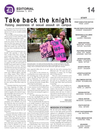 PRINT EXECUTIVE EDITOR
PAIGE LEAHY
ONLINE EXECUTIVE EDITOR
CONNOR VANDAGRIFF
MANAGING & COLUMNS
EDITOR
LAUREN FRIEDGEN
NEWS EDITORS
MADELINE HUGHES
KAYLEE SULLIVAN
FEATURES EDITORS
ANNA STE. MARIE
KARIANNE SHETTER
SPORTS EDITORS
ROBBIE LITCHFIELD
MARK YETTER
SPORTS WRITER
SCOTT GAUDION
LIFESTYLE EDITOR
MIKE COMITINI
MULTIMEDIA EDITOR
RYDER SCHUMACHER
ONLINE EDITOR
TORIN LA LIBERTE
DESIGN EDITOR
MARIANNA NOWACKI
VISUAL EDITOR
MEAGHAN GLENDON
PHOTO EDITOR
PAUL DETZER
STAFF PHOTOGRAPHER
KIM MACPHAIL
SOCIAL MEDIA EDITOR
CHRISTINA FRIML
ADVISORS
ALLISON CLEARY
JERRY SWOPE
STAFF
November 5, 2015
D EDITORIAL
14
Take back the knight
Raising awareness of sexual assault on campus
We, the voice of St. Michael’s College,
strive to create high quality journalism
collected on a foundation of integrity.
We represent the pulse of our campus by
facilitating a forum for informative, en-
lightening and thought-provoking con-
versation. Through in-depth reporting,
accurate storytelling and exceptional vi-
suals, The Defender aims to profession-
ally and ethically deliver the truth to our
diverse audience.
According to the National Sexual Vio-
lence Resource Center, one in five women
and one in 16 men are sexually assaulted
while in college.
Out of millions of human beings, a sig-
nificant portion of them will be sexually
assaulted while pursuing their studies.
In this semester alone, a mere nine
weeks have passed. In those nine weeks,
there have been three reports of sexual as-
sault on the St. Michael’s College campus.
While this number may seem like three
too many, there is justification to the high
report.
“People seem to be getting more com-
fortable with reporting it, rather than
there actually being more accounts of
sexual assault on campus,” said Maggie
Phelan, a founding member of the SMC
Feminist Club, when asked why there has
been a spike in reports of sexual assault
on campus. For 2014, the total number of
forcible sexual assault reports on campus
was four. In 2013, it was one. “However,
I do think there has been more than three
this year, as much as I hate to think that.”
Sexual assault is a sensitive topic to
many and is difficult address, especially
on a college campus. What I believe is
most important to note is that the issue
of sexual assault is not new; rape and sex-
ual assaults have been happening across
the country at colleges and universities
for years, and have often flown under the
radar.
“I absolutely think that sexual assaults
have been happening all along,” said
Dawn Ellinwood, dean of students and
vice president for student affairs at St. Mi-
chael’s, in regards to this semester’s report-
ings being higher than previous years. “As
they are on any college campus.”
What is different about this semester is
that the assaults are now being reported.
When many people talk about the
atmosphere of St. Michael’s, one of the
first words they often use to describe it is
“safe.” However, when the issue of sexual
assault is brought into the picture, people
tend to ignore that it can and has hap-
pened here, in order to project that “safe”
connotation.
“Everyone thinks that St. Mike’s is such
a community and many consider it their
home,” Phelan said. “If you don’t know
someone that it has happened to, then it is
easier to pretend like its not really there.”
While I am by no means saying that
these unfortunate actions define our col-
lege, or that St. Michael’s is not a safe
place to reside, if the number of reports
continues to grow, then it is easy to let
them negatively define who we are and
what we stand for.
In an effort to raise awareness sur-
rounding these recent campus reports and
the overarching issue of rape and sexual
assault, the SMC Feminist Club held a
rally on Wednesday, Oct. 28 on cam-
pus. The demonstration included post-
ers, chanting and parades through Alliot,
with at least ten participants.
An ill-fated result of the club’s efforts
to raise awareness was the backlash from
select students; laughter, unnecessary
pointing and uneducated responses to the
club’s actions were among the negative re-
percussions.
“It’s really unfortunate that it has to
be this way,” said Maddie Braz, an active
member of the SMC Feminist Club. “But
I guess that’s why we’re doing it.”
No one should feel like they deserved
to be sexually assaulted or raped. Sexual
assault is a hideous crime that can and
will be addressed on our campus. What
is needed is respect, cooperation and un-
derstanding from the campus population.
There is no room for ignorance towards
issues of sexual assault. Instead of viewing
the reports as an unfortunate occurrence,
it is rather more important to recognize
that students and victims are finding it
easier and are more comfortable to reach
out for help.
“Opening the lines of communication
and understanding what sexual assault
is leads to more reports, which shows
that people are feeling more comfortable
about the issue and in reporting them,”
Ellinwood said. “Of course I’m sad its
happening on campus, but I’m happy
that it’s being reported.”
There are a variety of resources across
campus that victims and witnesses of sex-
ual assault can contact, report to or sim-
ply reach out to, inlcuding the campus
LiveSafe App, Public Safety and Personal
Counseling.
Sexual assault is not a laughing mat-
ter; it is something that does exist on our
campus. I ask you to please contribute in
taking back the knight; in raising more
awareness about the issue of sexual as-
sault, both on and off campus; to not turn
a blind eye to reports and victims; to ulti-
mately recognize that yes, it does happen
here too.
PAIGE LEAHY
CO-EXECUTIVE EDITOR
PHOTO BY PAIGE LEAHY
Samantha Stolar, ’18, (right) and Sammy Sidorakis, ’18, (left) participate in the SMC
Feminist Club’s sexual assault awareness rally on Wednesday, Oct. 28 at St. Michael’s
College. Those in attendance did not let the dull weather affect their message.
MISSION STATEMENT
 