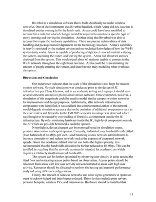 Riverbed is a simulation software that is built specifically to model wireless 
networks. One of the components that Riverbed handled, which Arena did not, was that it 
simulated entities coming in for the lunch rush.  Arena could have been modified to 
account for a rush, but a lot of changes would be required to simulate a specific type of 
entity entering and leaving the simulation.  Another thing that Riverbed was able to 
account for is specific hardware capabilities.  There are precise technicalities of data 
handling and package transfer dependent on the technology involved.  Arena’s capability 
is heavily restricted by the student version and our technical knowledge of how the Wi­Fi 
system truly works. Arena is capable of producing a high level view of students entering 
the system, accessing the router, and leaving the system.  Arena had about ten entities 
disposed from the system. This would equal about 60 students unable to connect to the 
Wi­Fi network throughout the eight hour run time.  Arena could be overestimating the 
amount of people entering the system, and therefore not truly modeling what overloads 
the system.   
 
Discussion and Conclusion 
Our experience indicates that the scale of the simulation is too large for student 
version software. No such simulation was conducted prior to the design of JC 
infrastructure per Chase Gleason, and in an academic setting such a project should span 
several semesters and utilize professional version software. Once completed, however, a 
simulation of this magnitude could be used to model similar campus wireless networks 
for improvement and design purposes. Additionally, after network infrastructure 
components were identified, it was realized that compartmentalization of the network 
would degrade simulation accuracy due to the omission of additional components such as 
the core routers and firewalls. In the Fall 2015 semester an outage was observed which 
was thought to be caused by overloading of firewalls, a component outside the JC 
infrastructure. By only simulating hardware inside the JC, high­level components outside 
the JC which are possible bottlenecks could be ignored. 
Nevertheless, design changes can be proposed based on simulation output, 
personal observation and expert opinion. Currently, individual user bandwidth is throttled 
(load balanced) at 24 Mbps per user. Load balancing allows network administrators to 
increase connectivity and reduce network load at the expense of decreased network 
speeds. Given that academic­related internet use holds the highest priority, it is 
recommended that the bandwidth allocation be further reduced to 18 Mbps. This can be 
justified by recalling that the network is primarily intended for academic use which 
requires a relatively small amount of bandwidth. 
The system can be further optimized by observing user density in areas around the 
third floor and relocating access points based on observation. Access points should be 
relocated from areas with low user activity and concentrated in areas with high user 
activity. Resources should be allocated to perform site testing and network performance 
analyzed using different configurations. 
Finally, the amount of wireless networks and other signal generators in operation 
must be acknowledged and interference reduced. These devices include print servers, 
personal hotspots, wireless TVs, and microwaves. Hardware should be installed that 
 
 
11 
 