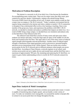 Motivation & Problem Description 
The internet is a necessity in all of our daily lives. It has become the foundation 
for accomplishing many routine tasks. There are two major issues that affect users: poor 
connectivity and slow speeds. Unfortunately, students who attend George Mason 
University (GMU) know this problem all too well. If asked, most students would say that 
a major issue on campus is “the Wi­Fi network.” Today’s academic environment heavily 
requires being connected to the internet and when a student or teacher’s Wi­Fi connection 
is disrupted, it has a detrimental effect on his or her learning or teaching. Since every 
member of the group sees, hears, and experiences the problems with GMU’s Wi­Fi 
network, we decided to simulate and analyze a problem that impacts our daily lives. As a 
result of GMU being a large campus, we decided focus our simulation and analysis only 
on the third floor of the Johnson Center (JC). 
The Johnson Center third floor consists of many rooms and open areas where 
students can interact and study. It also has large open air space in the middle of it for the 
food court located on the first floor. This open space is one of the many causes of reduced 
signal strength which degrades network performance. Another cause of reduced signal 
strength is interference from signal generators such as microwaves, personal hotspots, 
and print servers transmitting on the 2.4Ghz channel. There are twenty­nine wireless 
access points for the Wi­Fi network and six different entrances where people can access 
the third floor. According to Chase Gleason, a network engineer at our school, each 
wireless access point can serve eighty devices and at peak hours and the third floor sees a 
maximum of approximately 700 users. By simulating and analyzing the JC third floor, we 
expect to gain a better understanding on how to rectify the Wi­Fi network connectivity 
issues. 
 
 
 
 
 
 
 
 
 
 
 
Figure 1:Schematic of the Johnson Center’s Third Floor. Each red symbol is a wireless access point. 
 
Input Data Analysis & Model Assumptions 
There are major differences between a wireless access point and a router. A router 
is capable of transferring data at higher speeds  and can handle a wider variety of 
users. To make our simulation more manageable, we assumed the number of people able 
to connect to an access point does not change throughout the day.   
 
 
3 
 