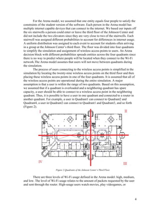 For the Arena model, we assumed that one entity equals four people to satisfy the 
constraints of the student version of the software. Each person in the Arena model has 
multiple internet capable devices that can connect to the internet. We based our inputs off 
the six stairwells a person could enter or leave the third floor of the Johnson Center and 
did not include the two elevators since they are very close to two of the stairwells. Each 
stairwell was assigned different probabilities to account for differences in internet usage. 
A uniform distribution was assigned to each event to account for students often arriving 
in a group at the Johnson Center’s third floor. The floor was divided into four quadrants 
to simplify the simulation and assignment of wireless access points to users. An Arena 
decision block with different probabilities spreads entities across the four quadrants since 
there is no way to predict where people will be located when they connect to the Wi­Fi 
network.The Arena model assumes that users will not move between quadrants during 
the simulation. 
The process of users connecting to the wireless access points is simplified in the 
simulation by locating the twenty­nine wireless access points on the third floor and then 
placing these wireless access points in one of the four quadrants. It is assumed that all of 
the wireless access points are operational during the entire simulation. A major 
assumption is that a user is within the range of two quadrants. Based on this assumption, 
we assumed that if a quadrant is overloaded and a neighboring quadrant has spare 
capacity, a user should be able to connect to a wireless access point in the neighboring 
quadrant. Thus, it is possible to have a user in one quadrant and connected to a router in 
another quadrant. For example, a user in Quadrant1 can connect to Quadrant2 and 
Quadrant4, a user in Quadrant2 can connect to Quadrant1 and Quadrant3, and so forth 
(Figure 2).  
   
 
 
 
 
 
 
 
 
 
 
 
 
 
 
 
 
 
                                       Figure 2:Quadrants of the Johnson Center’s Third Floor 
 
There are three levels of Wi­Fi usage defined in the Arena model: high, medium, 
and low. The level of Wi­Fi usage relates to the amount of packets requested by the user 
and sent through the router. High­usage users watch movies, play videogames, or 
 
 
4 
 