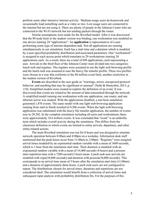 perform some other intensive internet activity.  Medium­usage users do homework and 
occasionally load something such as a video or two. Low­usage users are connected to 
the internet but are not using it. There are plenty of people in the Johnson Center who are 
connected to the Wi­Fi network but not sending packets through the router. 
Similar assumptions were made for the Riverbed model. After it was discovered 
that the 80 node limit in the student version was binding, one workstation was modeled as 
one device running 24 “applications”. An ​application ​is representative of a user 
performing some type of internet­dependent task. Not all applications are running 
simultaneously in our simulation. Each has a start time and a duration which is modeled 
by a user­specified probability distribution and associated parameters. One “workstation” 
is assigned to each access point which translates to 29 workstations running 24 
applications each. As a result, there are a total of 696 applications, each representing a 
user. Arrivals to the third floor of the Johnson Center were divided into two categories: 
lunch rush and regulars. The regulars were assumed to use the light web browsing profile 
and the lunch rush was assumed to user the heavy file transfer profile. These two profiles 
were chosen in a way that conforms to the 80 million event limit, another restriction in 
the student version of Riverbed.  
Events ​are described in the user guide as “warnings, errors, unexpected protocol 
behavior, and anything that may be significant or unusual” (Sethi & Hnatyshin, 2013, p. 
110). Simplified models were created to explore the definition of an event. It was 
discovered that events are related to the amount of data transmitted through the network. 
A simplified model running one workstation with one application, one router, and one 
ethernet server was studied. With the applications disabled, a one­hour simulation 
generated 1,478 events. The same model with one light web browsing application 
running from start to finish resulted in 9,506 events. When the light web browsing 
application was substituted with the heavy file transfer application, the number of events 
rose to 28,302. In the complete simulation including all users and workstations, there 
were approximately 18.6 million events. It was concluded that “event” is an umbrella 
term which includes overall activity during the simulation. This differs from the 
classroom definition in which events are limited to entity arrivals, departures, and other 
entity­related actions. 
The main Riverbed simulation was run for 8 hours and was designed to simulate 
network operation between 8:00am and 4:00pm on a weekday. Information desk staff 
mentioned that the peak hours occur from 11:00am to 2:00pm. “Regulars” were assigned 
arrival times modeled by an exponential random variable with a mean of 3600 seconds, 
which is 1 hour from the simulation start time. Their duration is modeled with an 
exponential random variable with a mean of 14,400 seconds (4 hours) and a poisson 
inter­repetition time with a 7200 second (3 hour) mean. Lunch rush user arrivals are 
modeled with expo(10,800 seconds) and duration with poisson(10,800 seconds). This 
corresponds to an arrival time mean of 3 hours after the simulation start time (11:00am) 
and a duration of approximately three hours. Lunch rush users are not configured to 
repeat. The distributions chosen for arrival times, durations and repetitions are not 
considered ideal. The simulation would benefit from a collection of arrival times and 
subsequent input analysis with probability distribution fits. For the purposes of this 
 
 
5 
 