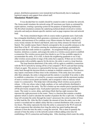 project, distribution parameters were instead derived theoretically due to inadequate 
logistical capacity and support from school staff. 
Simulation Model/Codes 
It was decided that two models should be created in order to simulate the network. 
The Arena model simulates the network using AP maximum user limits as estimated by 
expert opinion, creating a queueing system for the purpose of identifying bottlenecks. 
The Riverbed simulation contains the underlying technical details involved in wireless 
networks and analyzes domain­specific statistics such as page response time and network 
load. 
The Arena simulation begins with six source nodes to generate users. Each node 
has a triangular distribution which generates a minimum of one student, a mode of two 
students, and maximum of five students every fifteen minutes for Stairs1 and Stairs2, 
every twenty minutes for Stairs3 and Stairs4, and every thirty minutes for Stairs5 and 
Stairs6. The variable names Stairs1­Stairs6 correspond to the six possible entrances to the 
third floor of the JC. All entities entering the simulation pass through a probabilistic 
decision node that sends entities to a quadrant.  An assignment block gives an entity a 
location, initializes a counter, and assigns the entity to a wireless access point to establish 
a connection.The wireless access point first checks to see if it has available capacity to 
accommodate the entity. If it is full, it checks the neighboring quadrants to see if any 
other wireless access points in range of the entity have capacity. If there are no wireless 
access points with available capacity for the device, the entity is sent to a loop function.  
The loop function determines if the entity will try again to establish a connection 
with the Wi­Fi network by turning off his or her computer’s Wi­Fi card and then turning 
it back on again. This process is represented by having a small delay and sending the 
entity back through the decision blocks to attempt to establish connectivity. This process 
may repeat a maximum of three times in the simulation. If the entity does not connect 
after three attempts, the entity is disposed and this statistic is recorded. If an entity is able 
to establish a connection, it is seized by a resource associated with the maximum number 
of users a wireless access point can handle, and is assigned a value to indicate which 
router it is connected to. This helps later with deciding which wireless access point to 
release.  A file size whose value is high, medium, or low and uniformly distributed is 
randomly assigned to the entity. The file is broken up into smaller pieces (packets) based 
off the previously assigned value. Each packet represents a request sent through the 
router. The router is a seize, delay, and release block that has eight resources that 
represent the eight processors in the router. There is a function that contains a modulo 
operator which is used to calculate the number of packets the file is split into. A feedback 
loop will circulate the entity through the router’s processors the correct number of times 
to fully load the file. After the file is loaded, the amount of time the entity was in the 
system is recorded and we added a delay that has a normal distribution with a mean of 
two hours. This delay represents the time the entity is connected to the Wi­Fi network 
with an expression that calculates how long the entity has spent loading data and 
subtracts it from the time the entity is using the network. This is done to quantify the 
amount of time the entity is in the network system without adding extra time for 
establishing a Wi­Fi connection and loading data.  After checking which router the entity 
 
 
6 
 